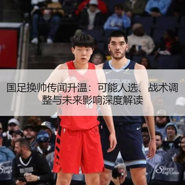 国足换帅传闻升温：可能人选、战术调整与未来影响深度解读